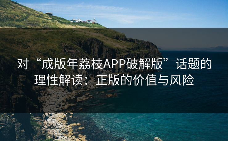 对“成版年荔枝APP破解版”话题的理性解读：正版的价值与风险