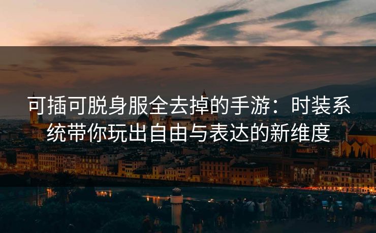 可插可脱身服全去掉的手游：时装系统带你玩出自由与表达的新维度