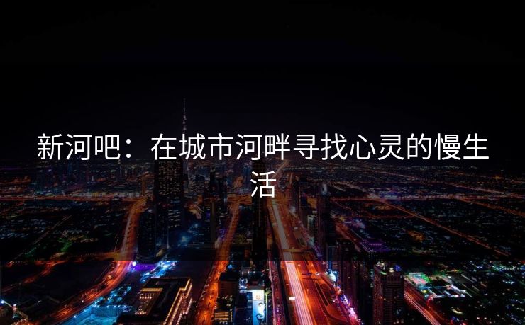 新河吧:在城市河畔寻找心灵的慢生活 新河吧:在城市河畔寻找心灵的慢生活