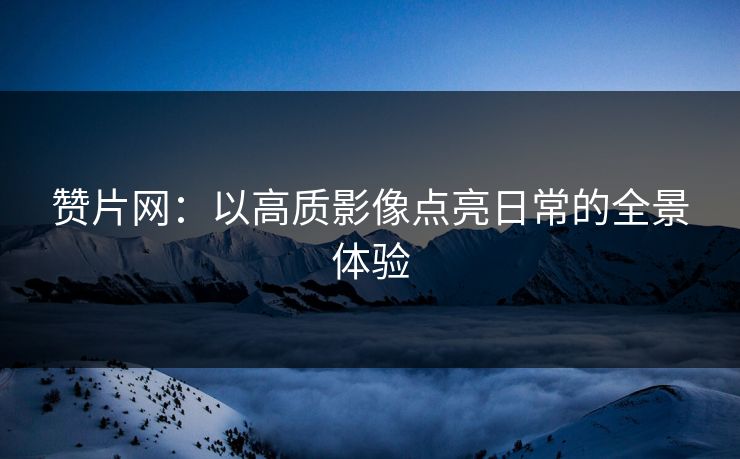 赞片网：以高质影像点亮日常的全景体验