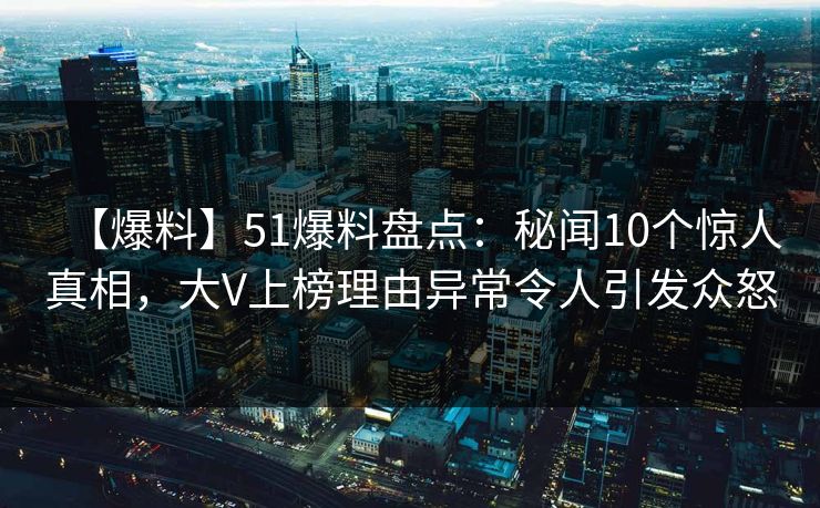 【爆料】51爆料盘点：秘闻10个惊人真相，大V上榜理由异常令人引发众怒