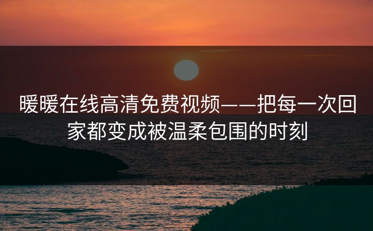 暖暖在线高清免费视频——把每一次回家都变成被温柔包围的时刻 暖暖在线高清免费视频——把每一次回家都变成被温柔包围的时刻