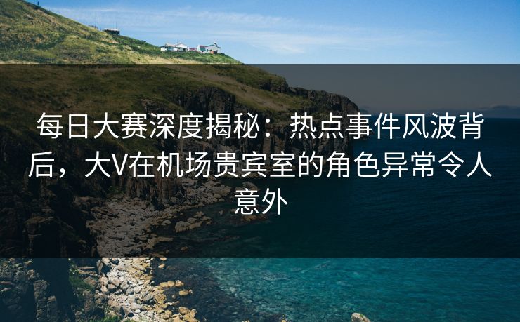 每日大赛深度揭秘:热点事件风波背后,大V在机场贵宾室的角色异常令人意外 每日大赛深度揭秘:热点事件风波背后,大V在机场贵宾室的角色异常令人意外