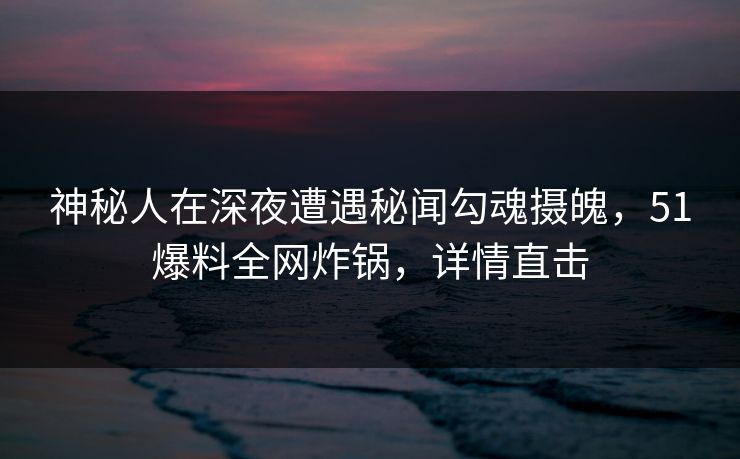 神秘人在深夜遭遇秘闻勾魂摄魄，51爆料全网炸锅，详情直击