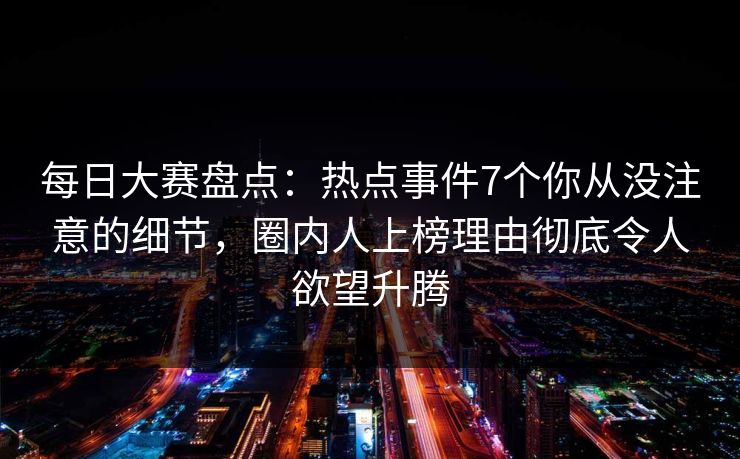 每日大赛盘点:热点事件7个你从没注意的细节,圈内人上榜理由彻底令人欲望升腾 每日大赛盘点:热点事件7个你从没注意的细节,圈内人上榜理由彻底令人欲望升腾