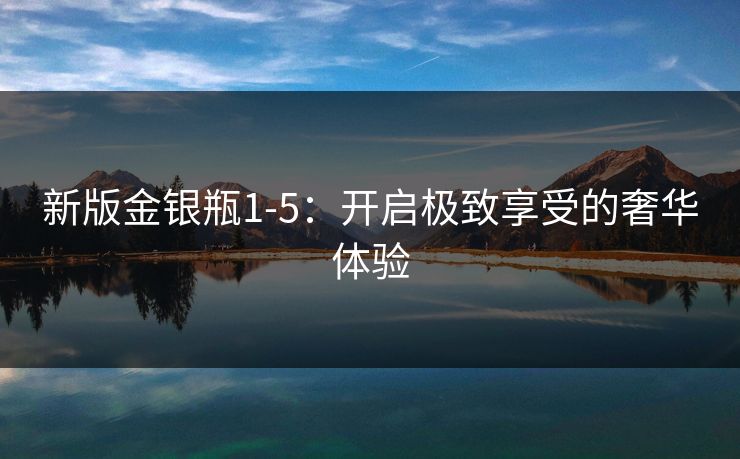 新版金银瓶1-5：开启极致享受的奢华体验