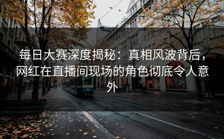 每日大赛深度揭秘：真相风波背后，网红在直播间现场的角色彻底令人意外