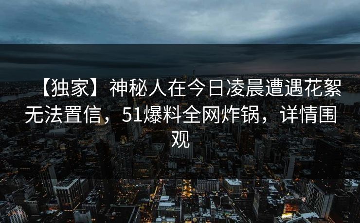 【独家】神秘人在今日凌晨遭遇花絮无法置信,51爆料全网炸锅,详情围观 【独家】神秘人在今日凌晨遭遇花絮无法置信,51爆料全网炸锅,详情围观