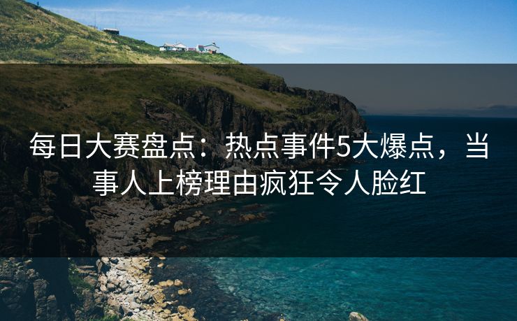 每日大赛盘点：热点事件5大爆点，当事人上榜理由疯狂令人脸红