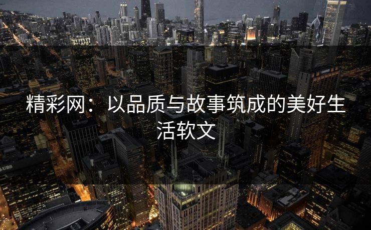 精彩网:以品质与故事筑成的美好生活软文 精彩网:以品质与故事筑成的美好生活软文