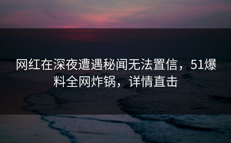 网红在深夜遭遇秘闻无法置信，51爆料全网炸锅，详情直击