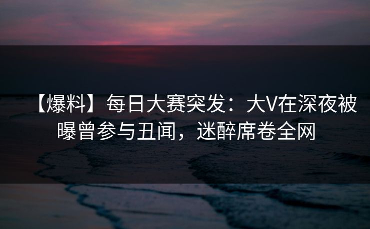 【爆料】每日大赛突发：大V在深夜被曝曾参与丑闻，迷醉席卷全网