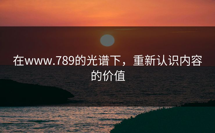 在www.789的光谱下，重新认识内容的价值