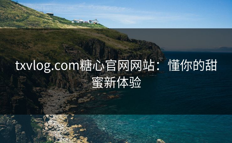 txvlog.com糖心官网网站：懂你的甜蜜新体验