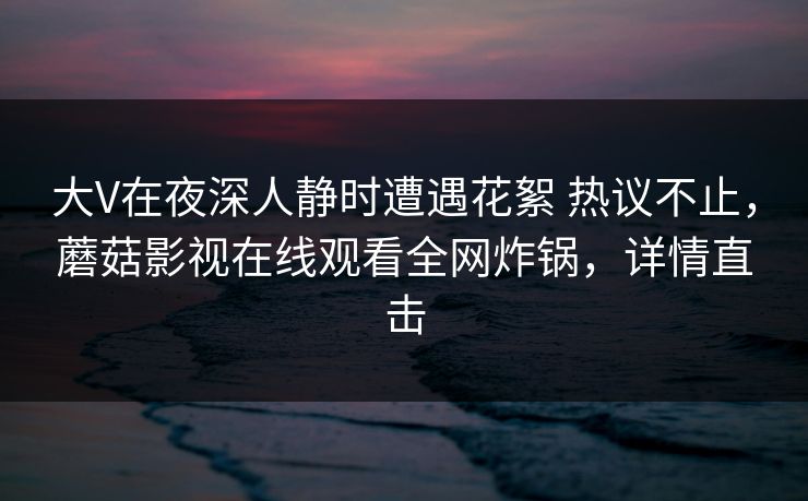 大V在夜深人静时遭遇花絮 热议不止,蘑菇影视在线观看全网炸锅,详情直击 大V在夜深人静时遭遇花絮 热议不止,蘑菇影视在线观看全网炸锅,详情直击