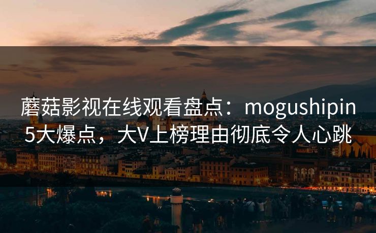 蘑菇影视在线观看盘点：mogushipin5大爆点，大V上榜理由彻底令人心跳