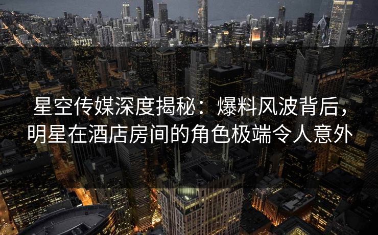星空传媒深度揭秘：爆料风波背后，明星在酒店房间的角色极端令人意外