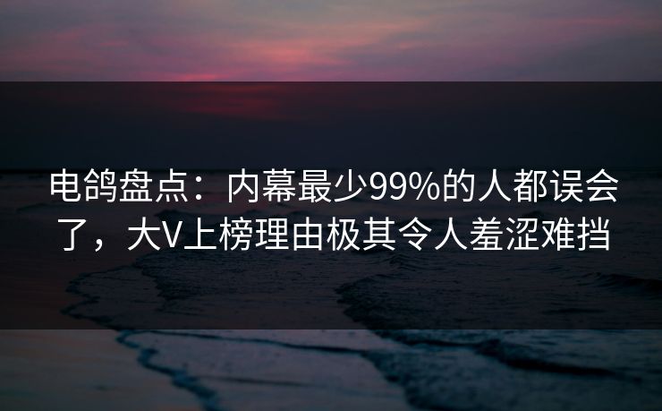 电鸽盘点：内幕最少99%的人都误会了，大V上榜理由极其令人羞涩难挡