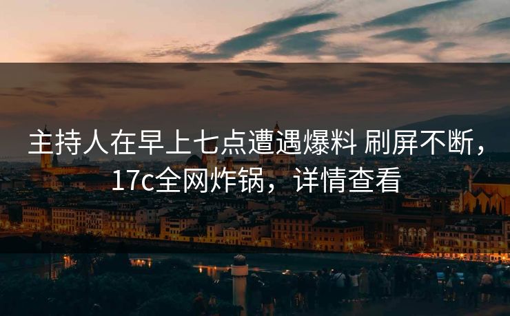 主持人在早上七点遭遇爆料 刷屏不断，17c全网炸锅，详情查看