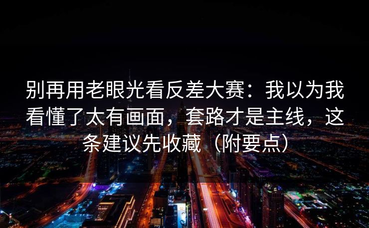 别再用老眼光看反差大赛：我以为我看懂了太有画面，套路才是主线，这条建议先收藏（附要点）