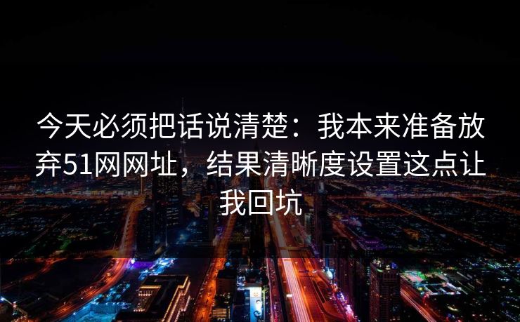 今天必须把话说清楚:我本来准备放弃51网网址,结果清晰度设置这点让我回坑 今天必须把话说清楚:我本来准备放弃51网网址,结果清晰度设置这点让我回坑