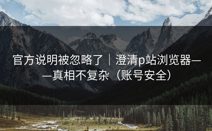 官方说明被忽略了｜澄清p站浏览器——真相不复杂（账号安全）