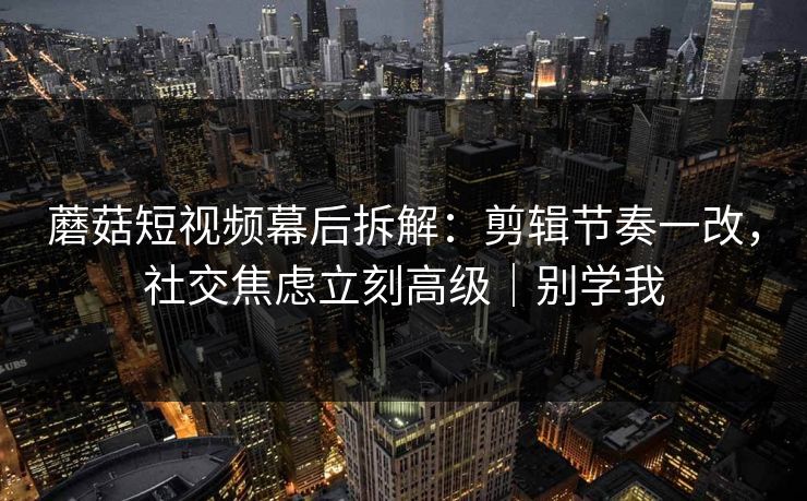 蘑菇短视频幕后拆解：剪辑节奏一改，社交焦虑立刻高级｜别学我