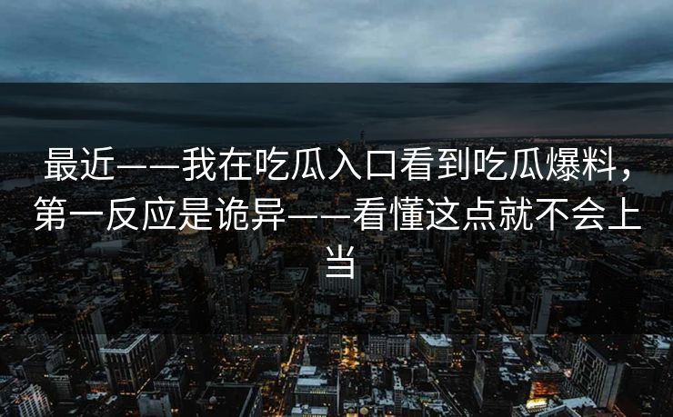 最近——我在吃瓜入口看到吃瓜爆料,第一反应是诡异——看懂这点就不会上当 最近——我在吃瓜入口看到吃瓜爆料,第一反应是诡异——看懂这点就不会上当