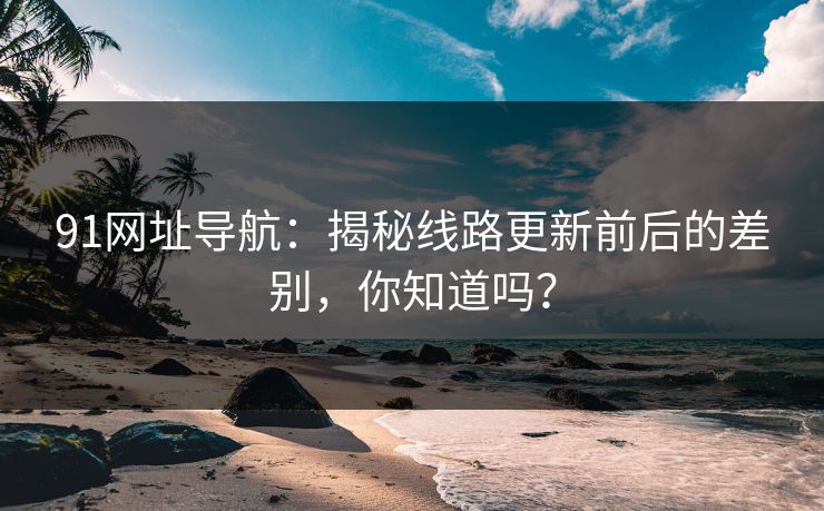 91网址导航:揭秘线路更新前后的差别,你知道吗? 91网址导航:揭秘线路更新前后的差别,你知道吗?