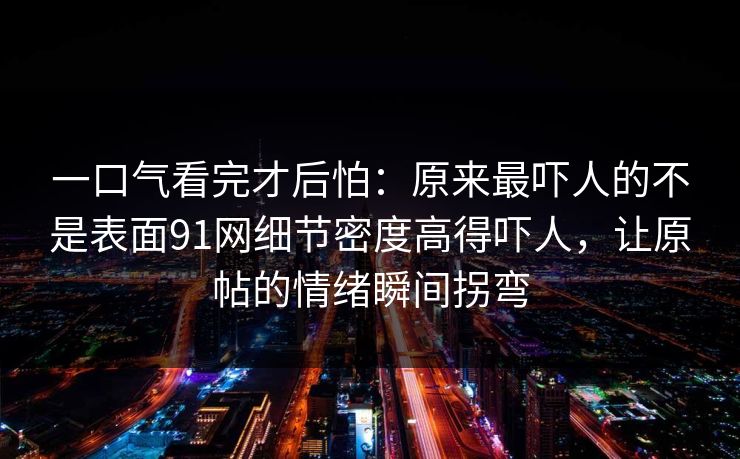 一口气看完才后怕：原来最吓人的不是表面91网细节密度高得吓人，让原帖的情绪瞬间拐弯