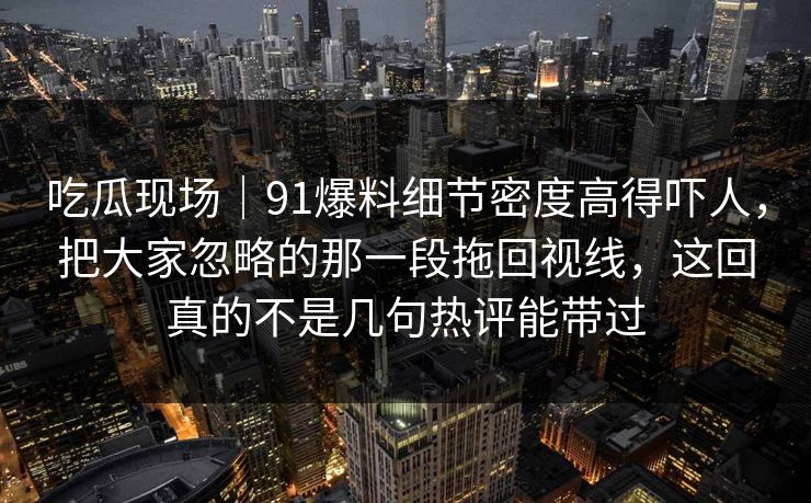 吃瓜现场｜91爆料细节密度高得吓人，把大家忽略的那一段拖回视线，这回真的不是几句热评能带过
