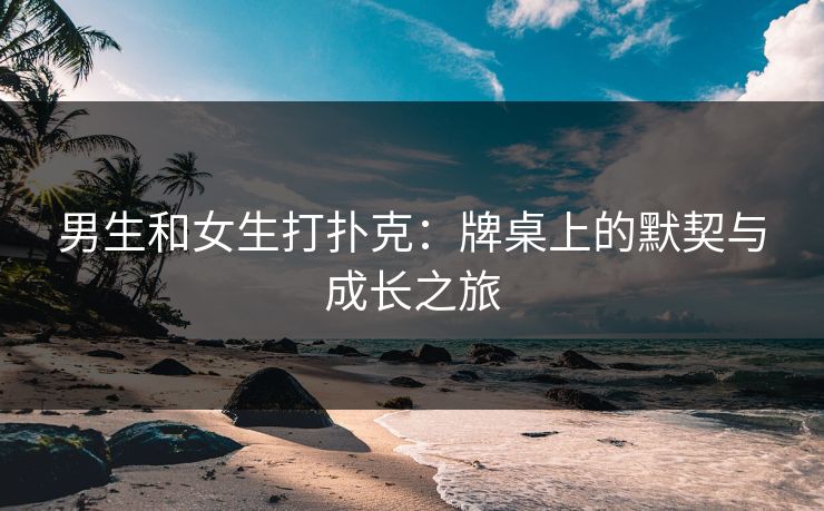 男生和女生打扑克:牌桌上的默契与成长之旅 男生和女生打扑克:牌桌上的默契与成长之旅