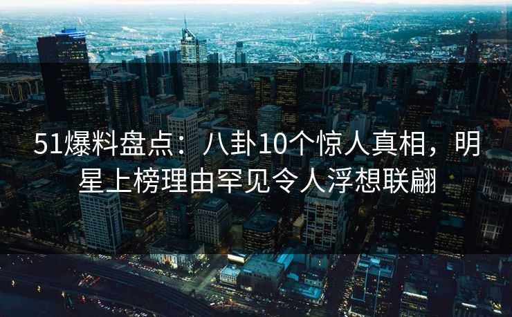 51爆料盘点：八卦10个惊人真相，明星上榜理由罕见令人浮想联翩