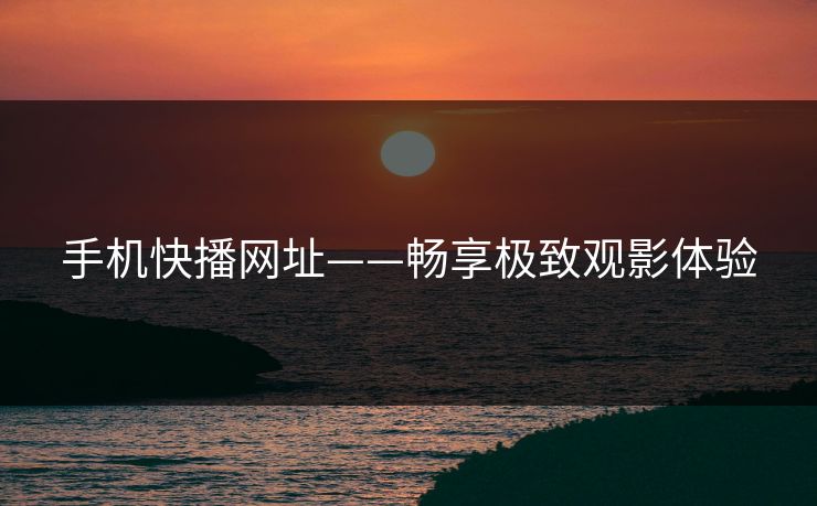 手机快播网址——畅享极致观影体验 手机快播网址——畅享极致观影体验