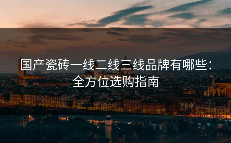 国产瓷砖一线二线三线品牌有哪些:全方位选购指南 国产瓷砖一线二线三线品牌有哪些:全方位选购指南