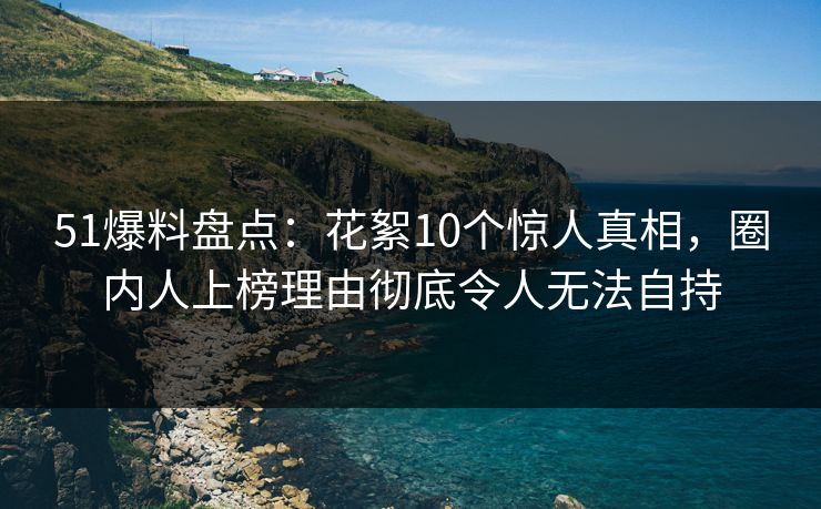 51爆料盘点：花絮10个惊人真相，圈内人上榜理由彻底令人无法自持