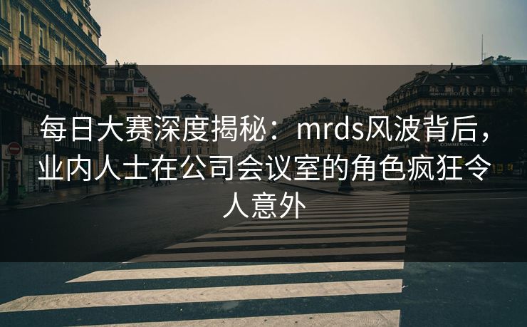 每日大赛深度揭秘:mrds风波背后,业内人士在公司会议室的角色疯狂令人意外 每日大赛深度揭秘:mrds风波背后,业内人士在公司会议室的角色疯狂令人意外