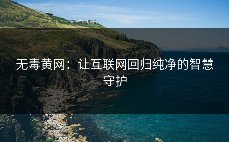 无毒黄网：让互联网回归纯净的智慧守护