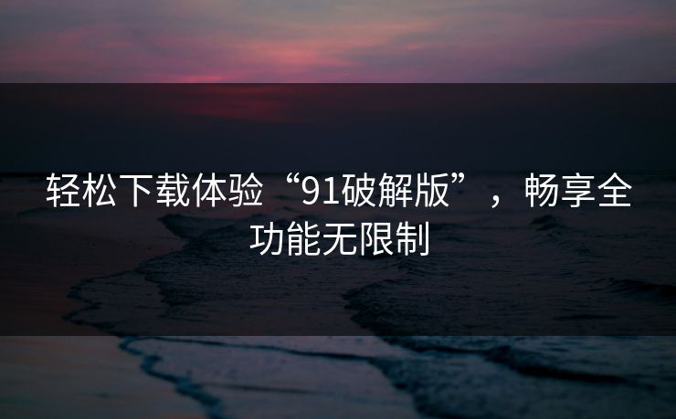 轻松下载体验“91破解版”,畅享全功能无限制 轻松下载体验“91破解版”,畅享全功能无限制