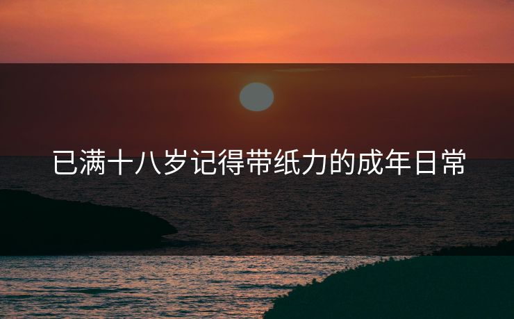已满十八岁记得带纸力的成年日常