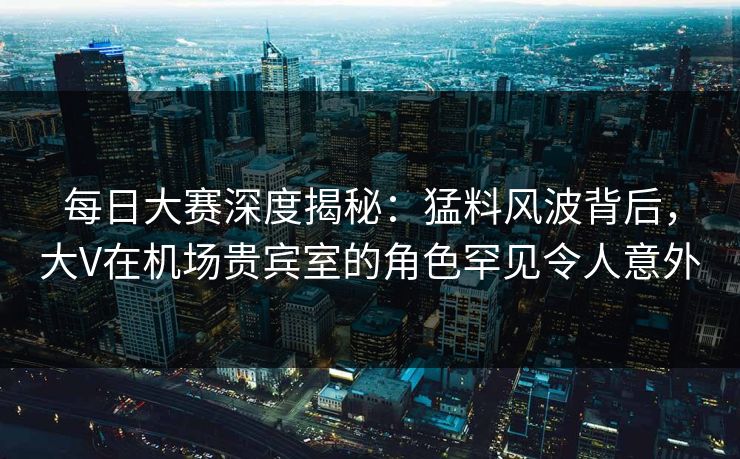 每日大赛深度揭秘:猛料风波背后,大V在机场贵宾室的角色罕见令人意外 每日大赛深度揭秘:猛料风波背后,大V在机场贵宾室的角色罕见令人意外