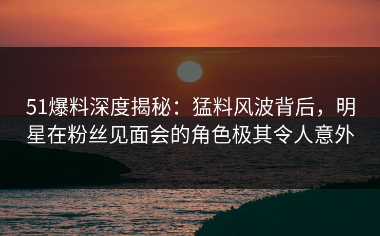 51爆料深度揭秘：猛料风波背后，明星在粉丝见面会的角色极其令人意外
