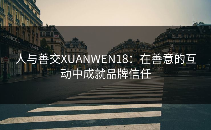人与善交XUANWEN18:在善意的互动中成就品牌信任 人与善交XUANWEN18:在善意的互动中成就品牌信任