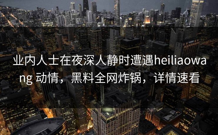 业内人士在夜深人静时遭遇heiliaowang 动情,黑料全网炸锅,详情速看 业内人士在夜深人静时遭遇heiliaowang 动情,黑料全网炸锅,详情速看