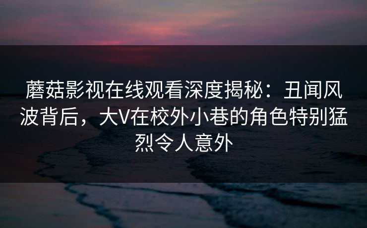 蘑菇影视在线观看深度揭秘：丑闻风波背后，大V在校外小巷的角色特别猛烈令人意外