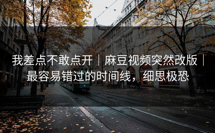 我差点不敢点开｜麻豆视频突然改版｜最容易错过的时间线，细思极恐